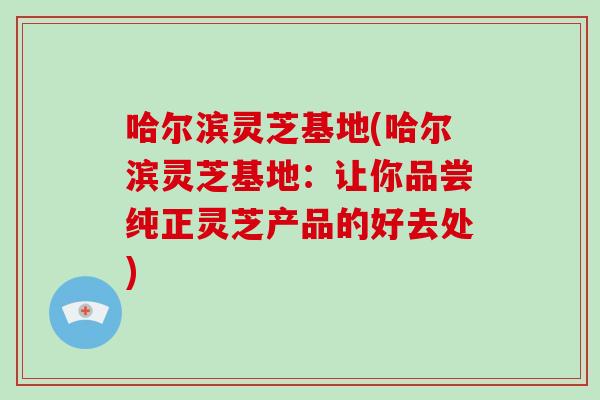 哈尔滨灵芝基地(哈尔滨灵芝基地：让你品尝纯正灵芝产品的好去处)