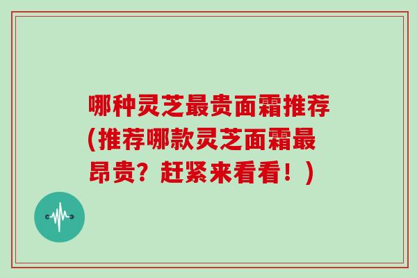 哪种灵芝贵面霜推荐(推荐哪款灵芝面霜昂贵？赶紧来看看！)