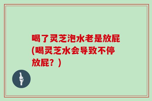 喝了灵芝泡水老是放屁(喝灵芝水会导致不停放屁？)