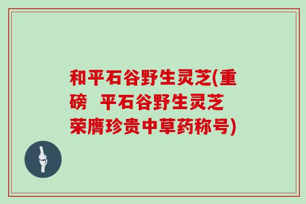 和平石谷野生灵芝(重磅  平石谷野生灵芝荣膺珍贵中草药称号)