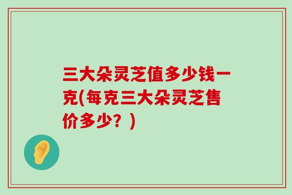 三大朵灵芝值多少钱一克(每克三大朵灵芝售价多少？)