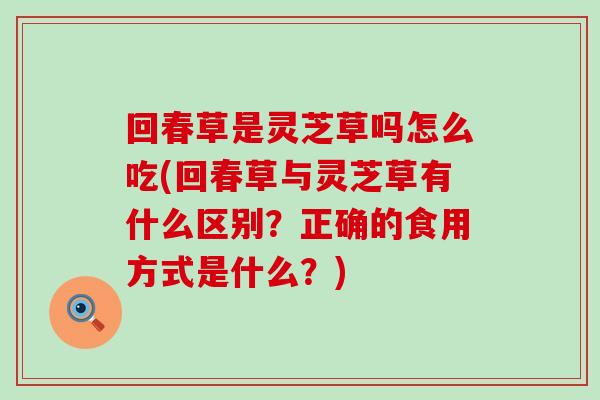 回春草是灵芝草吗怎么吃(回春草与灵芝草有什么区别？正确的食用方式是什么？)