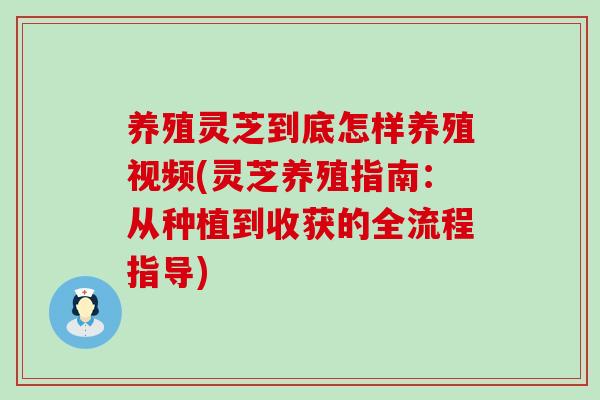 养殖灵芝到底怎样养殖视频(灵芝养殖指南：从种植到收获的全流程指导)