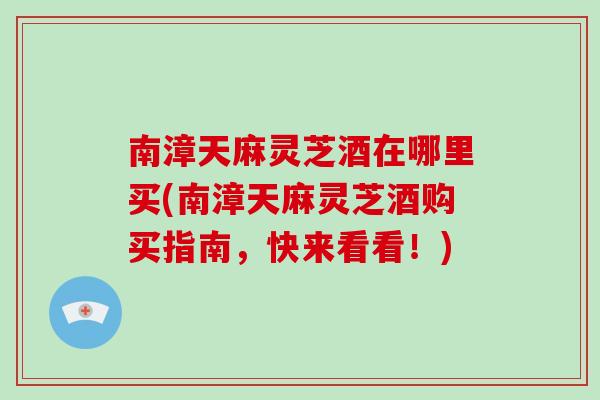 南漳天麻灵芝酒在哪里买(南漳天麻灵芝酒购买指南，快来看看！)