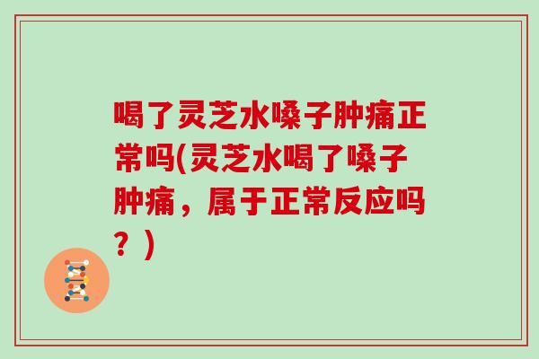 喝了灵芝水嗓子肿痛正常吗(灵芝水喝了嗓子肿痛，属于正常反应吗？)