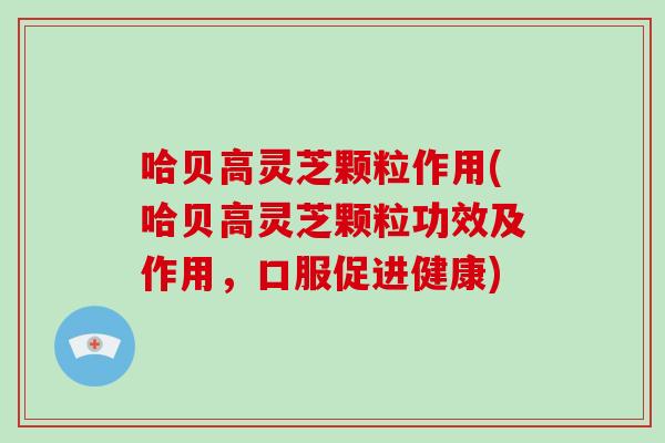 哈贝高灵芝颗粒作用(哈贝高灵芝颗粒功效及作用，口服促进健康)