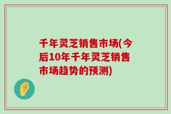 千年灵芝销售市场(今后10年千年灵芝销售市场趋势的预测)