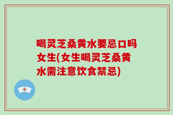 喝灵芝桑黄水要忌口吗女生(女生喝灵芝桑黄水需注意饮食禁忌)