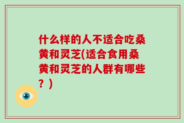 什么样的人不适合吃桑黄和灵芝(适合食用桑黄和灵芝的人群有哪些？)