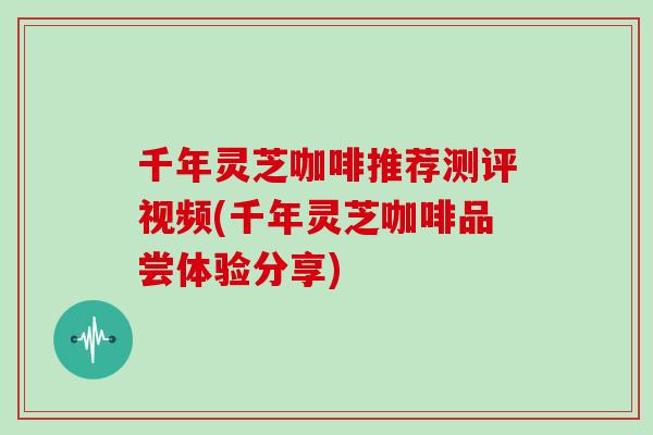 千年灵芝咖啡推荐测评视频(千年灵芝咖啡品尝体验分享)