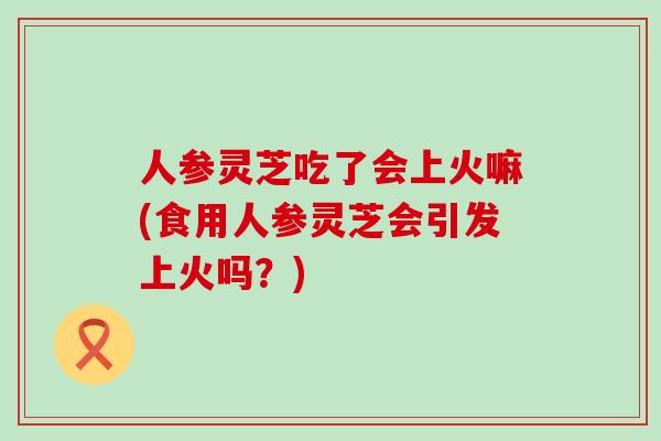 人参灵芝吃了会上火嘛(食用人参灵芝会引发上火吗？)