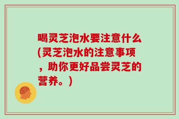 喝灵芝泡水要注意什么(灵芝泡水的注意事项，助你更好品尝灵芝的营养。)