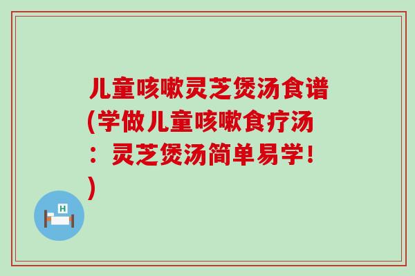 儿童灵芝煲汤食谱(学做儿童食疗汤：灵芝煲汤简单易学！)