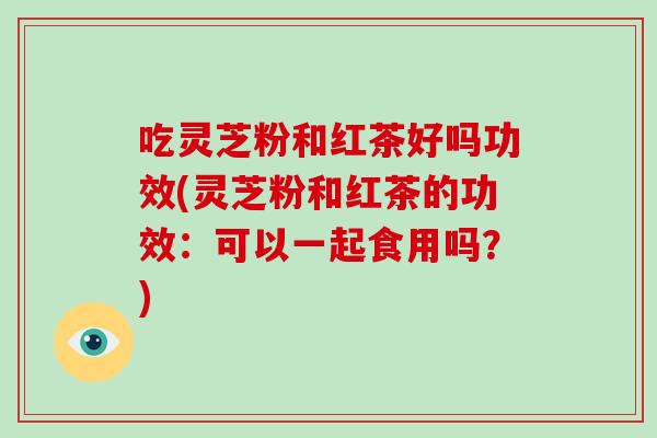 吃灵芝粉和红茶好吗功效(灵芝粉和红茶的功效：可以一起食用吗？)