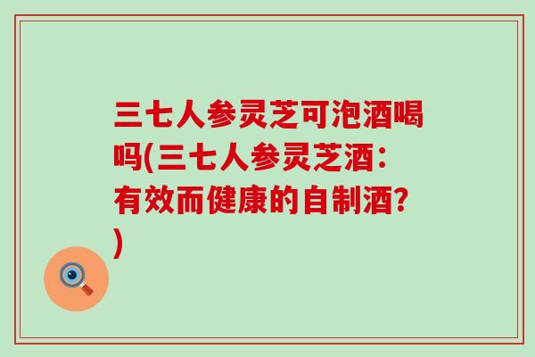 三七人参灵芝可泡酒喝吗(三七人参灵芝酒：有效而健康的自制酒？)