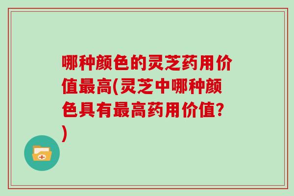 哪种颜色的灵芝药用价值高(灵芝中哪种颜色具有高药用价值？)