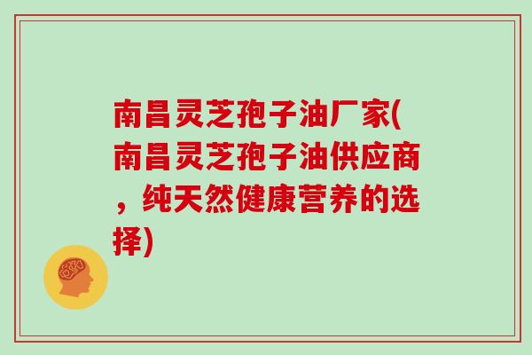 南昌灵芝孢子油厂家(南昌灵芝孢子油供应商，纯天然健康营养的选择)