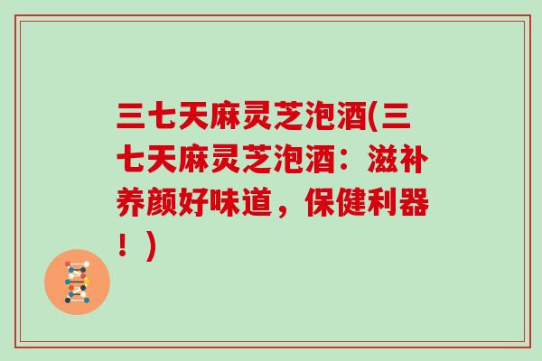 三七天麻灵芝泡酒(三七天麻灵芝泡酒：滋补养颜好味道，保健利器！)