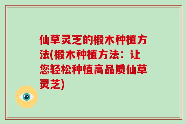 仙草灵芝的椴木种植方法(椴木种植方法：让您轻松种植高品质仙草灵芝)