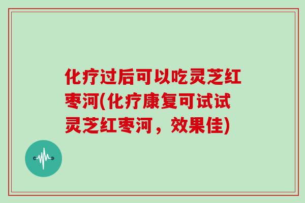 过后可以吃灵芝红枣河(康复可试试灵芝红枣河，效果佳)