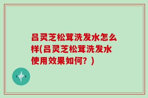 吕灵芝松茸洗发水怎么样(吕灵芝松茸洗发水使用效果如何？)