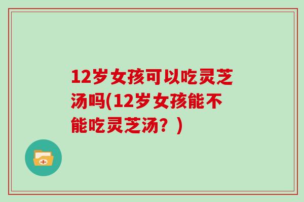 12岁女孩可以吃灵芝汤吗(12岁女孩能不能吃灵芝汤？)