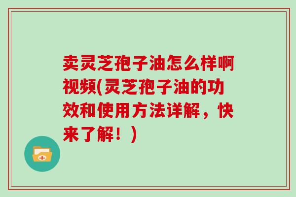 卖灵芝孢子油怎么样啊视频(灵芝孢子油的功效和使用方法详解，快来了解！)