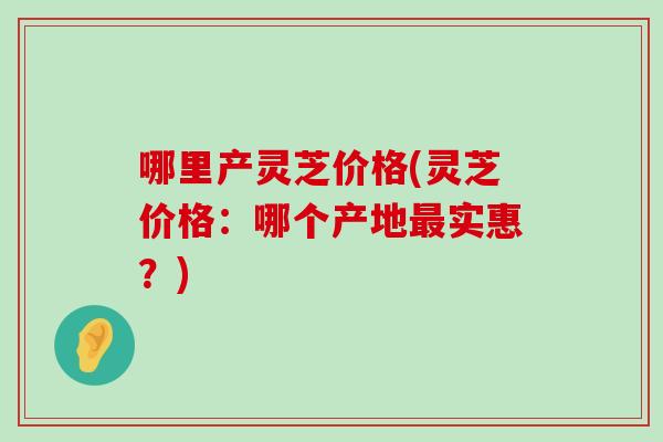 哪里产灵芝价格(灵芝价格：哪个产地实惠？)