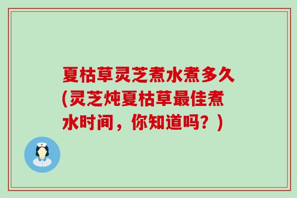 夏枯草灵芝煮水煮多久(灵芝炖夏枯草佳煮水时间，你知道吗？)