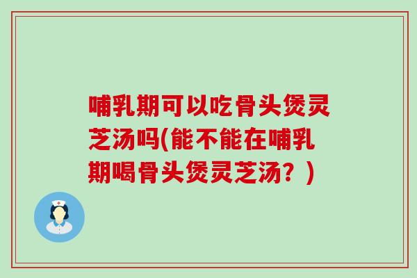 哺乳期可以吃骨头煲灵芝汤吗(能不能在哺乳期喝骨头煲灵芝汤？)