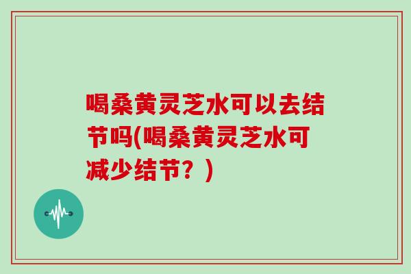 喝桑黄灵芝水可以去结节吗(喝桑黄灵芝水可减少结节？)