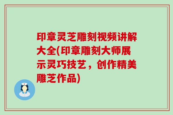 印章灵芝雕刻视频讲解大全(印章雕刻大师展示灵巧技艺，创作精美雕芝作品)