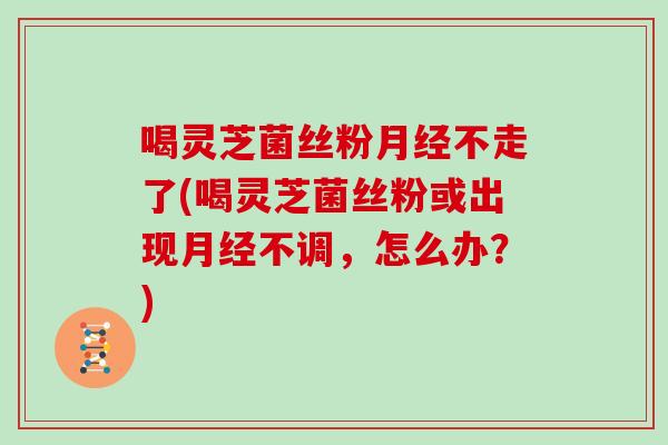 喝灵芝菌丝粉不走了(喝灵芝菌丝粉或出现不调，怎么办？)