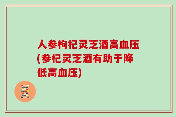 人参枸杞灵芝酒高(参杞灵芝酒有助于降低高)