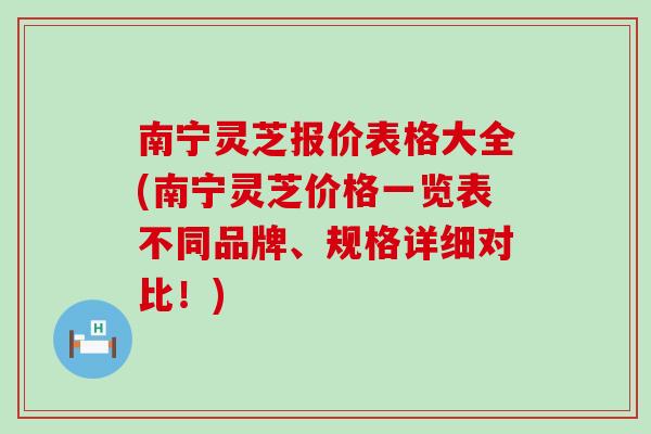 南宁灵芝报价表格大全(南宁灵芝价格一览表不同品牌、规格详细对比！)