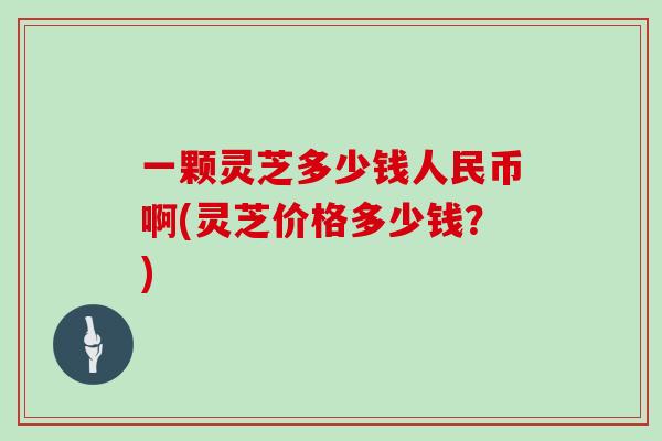 一颗灵芝多少钱人民币啊(灵芝价格多少钱？)