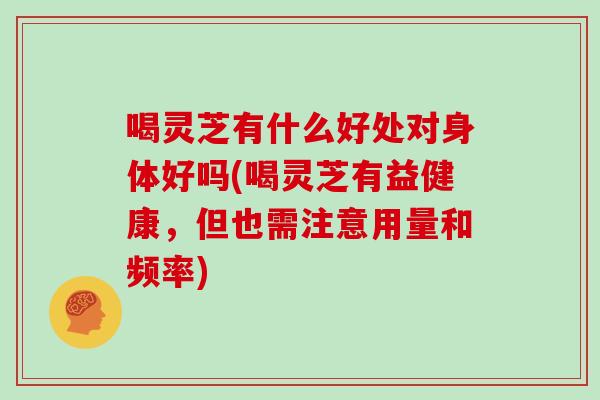 喝灵芝有什么好处对身体好吗(喝灵芝有益健康，但也需注意用量和频率)