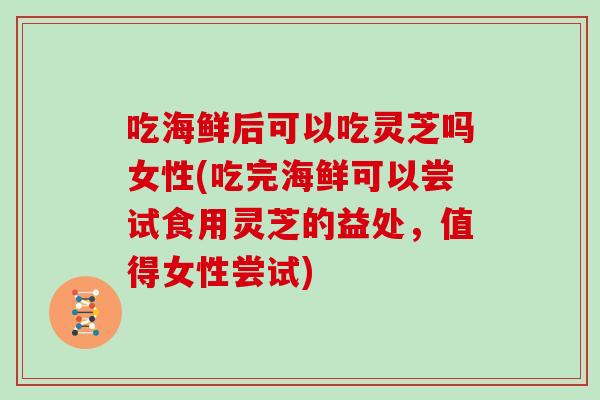 吃海鲜后可以吃灵芝吗女性(吃完海鲜可以尝试食用灵芝的益处，值得女性尝试)