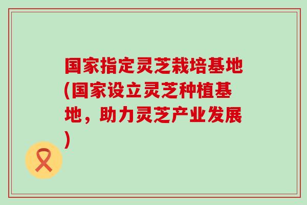 国家指定灵芝栽培基地(国家设立灵芝种植基地，助力灵芝产业发展)