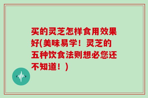 买的灵芝怎样食用效果好(美味易学！灵芝的五种饮食法则想必您还不知道！)