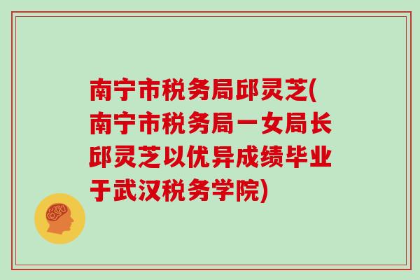 南宁市税务局邱灵芝(南宁市税务局一女局长邱灵芝以优异成绩毕业于武汉税务学院)