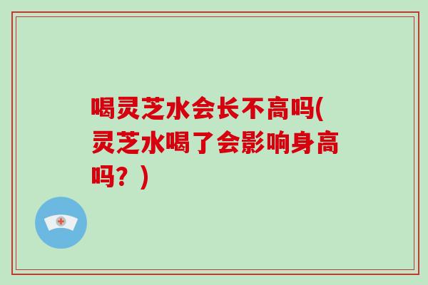 喝灵芝水会长不高吗(灵芝水喝了会影响身高吗？)