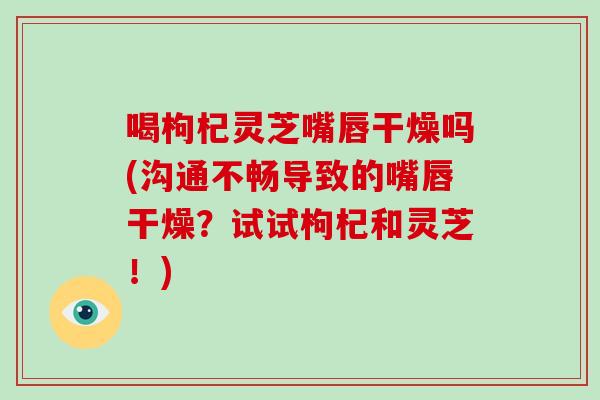 喝枸杞灵芝嘴唇干燥吗(沟通不畅导致的嘴唇干燥？试试枸杞和灵芝！)