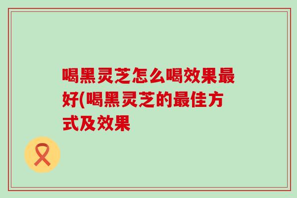 喝黑灵芝怎么喝效果好(喝黑灵芝的佳方式及效果