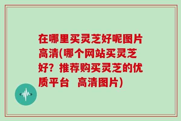 在哪里买灵芝好呢图片高清(哪个网站买灵芝好？推荐购买灵芝的优质平台  高清图片)