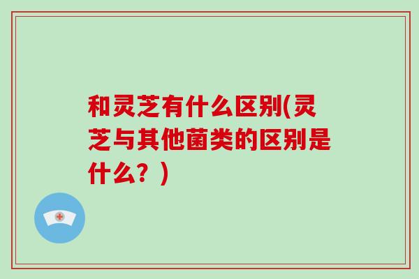 和灵芝有什么区别(灵芝与其他菌类的区别是什么？)