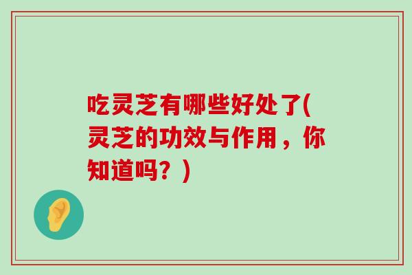 吃灵芝有哪些好处了(灵芝的功效与作用，你知道吗？)