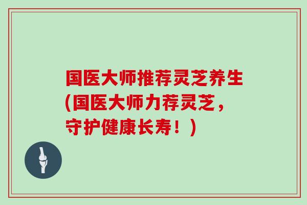 国医大师推荐灵芝养生(国医大师力荐灵芝，守护健康长寿！)