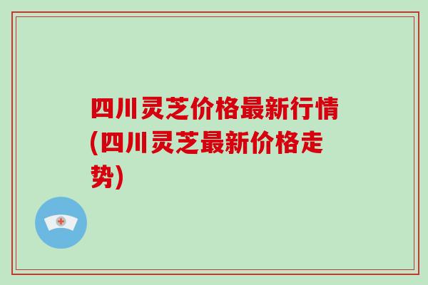 四川灵芝价格新行情(四川灵芝新价格走势)