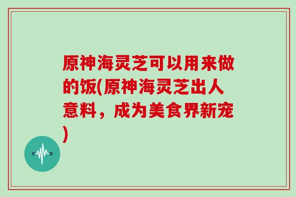 原神海灵芝可以用来做的饭(原神海灵芝出人意料，成为美食界新宠)